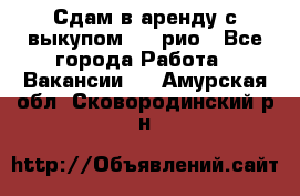 Сдам в аренду с выкупом kia рио - Все города Работа » Вакансии   . Амурская обл.,Сковородинский р-н